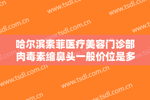 哈尔滨索菲医疗美容门诊部肉毒素缩鼻头一般价位是多少?多长时间恢复?