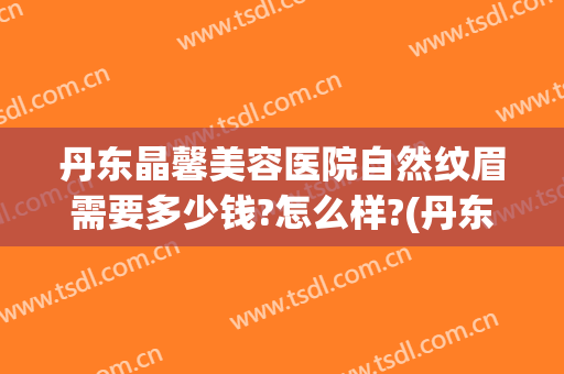 丹东晶馨美容医院自然纹眉需要多少钱?怎么样?(丹东晶馨整形)