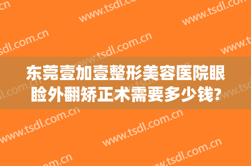 东莞壹加壹整形美容医院眼睑外翻矫正术需要多少钱?效果怎么样?(东莞壹加医疗美容医院怎么样)