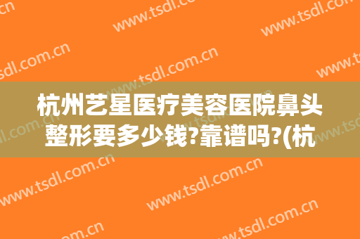 杭州艺星医疗美容医院鼻头整形要多少钱?靠谱吗?(杭州艺星整形医院怎么样)