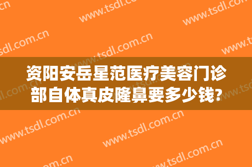 资阳安岳星范医疗美容门诊部自体真皮隆鼻要多少钱?靠谱吗?(正规整形医院岳阳)