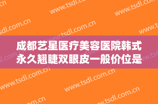 成都艺星医疗美容医院韩式永久翘睫双眼皮一般价位是多少?贵不贵?(成都艺星割双眼皮怎么样)