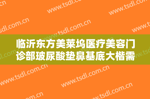 临沂东方美莱坞医疗美容门诊部玻尿酸垫鼻基底大楷需要多少费用?需要多久恢复?