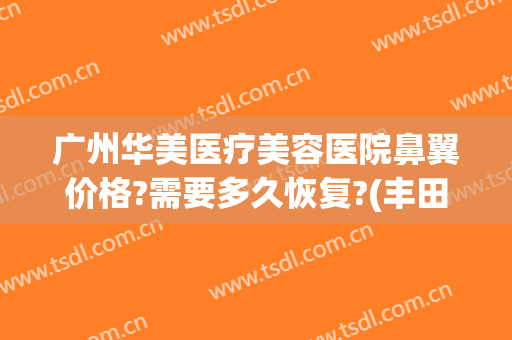 广州华美医疗美容医院鼻翼价格?需要多久恢复?(丰田汉兰达d4st全车下来多少?)