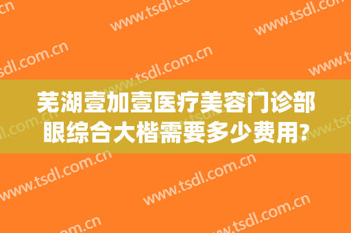 芜湖壹加壹医疗美容门诊部眼综合大楷需要多少费用?贵不贵?(芜湖1+1整形医院)