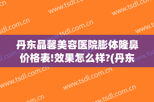 丹东晶馨美容医院膨体隆鼻价格表!效果怎么样?(丹东晶馨整形医院)