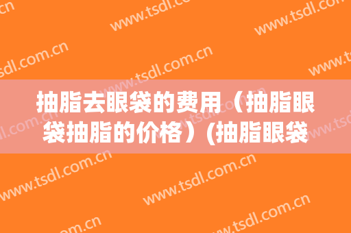 抽脂去眼袋的费用（抽脂眼袋抽脂的价格）(抽脂眼袋多少钱)
