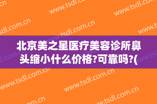 北京美之星医疗美容诊所鼻头缩小什么价格?可靠吗?(北京星美医疗美容医院)