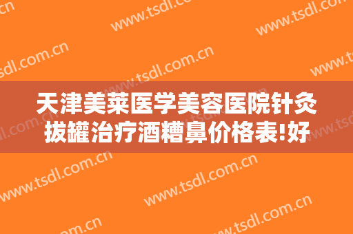 天津美莱医学美容医院针灸拔罐治疗酒糟鼻价格表!好不好?