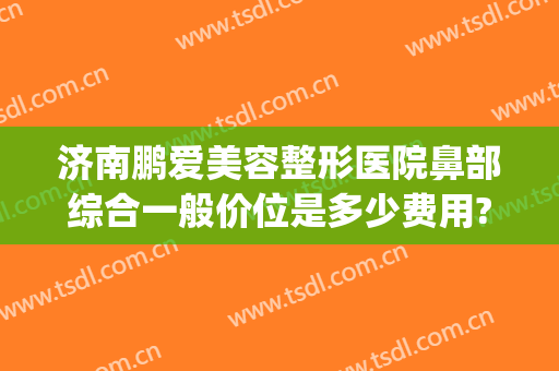 济南鹏爱美容整形医院鼻部综合一般价位是多少费用?怎么样?(济南隆鼻整形专家)