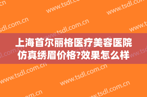 上海首尔丽格医疗美容医院仿真绣眉价格?效果怎么样?(上海首尔丽格整形美容医院)