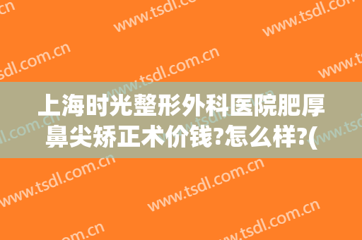 上海时光整形外科医院肥厚鼻尖矫正术价钱?怎么样?(上海医美整形医院)