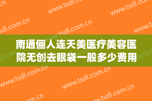 南通俪人连天美医疗美容医院无创去眼袋一般多少费用?靠谱吗?(南通俪人美容医院正规吗)