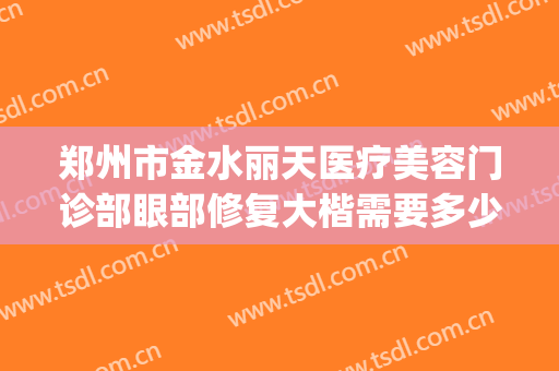郑州市金水丽天医疗美容门诊部眼部修复大楷需要多少费用?靠谱吗?(郑州金水区整形医院)