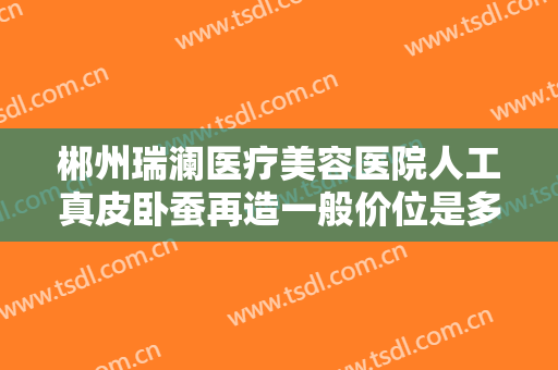 郴州瑞澜医疗美容医院人工真皮卧蚕再造一般价位是多少?效果怎么样?