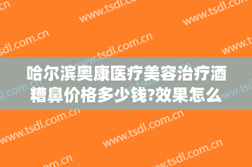 哈尔滨奥康医疗美容治疗酒糟鼻价格多少钱?效果怎么样?(哈尔滨治疗酒糟鼻的医院哪家好)