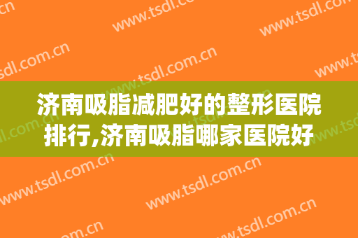 济南吸脂减肥好的整形医院排行,济南吸脂哪家医院好？(济南哪个面部吸脂好)
