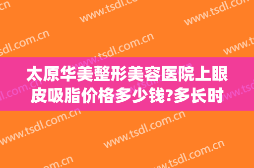 太原华美整形美容医院上眼皮吸脂价格多少钱?多长时间恢复?(太原双眼皮抽脂价格)