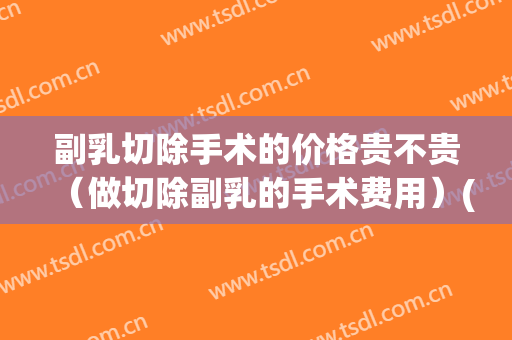 副乳切除手术的价格贵不贵（做切除副乳的手术费用）(副乳切除需要多少钱)
