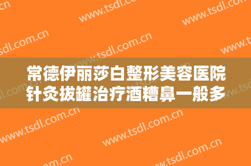 常德伊丽莎白整形美容医院针灸拔罐治疗酒糟鼻一般多少钱?可靠吗?