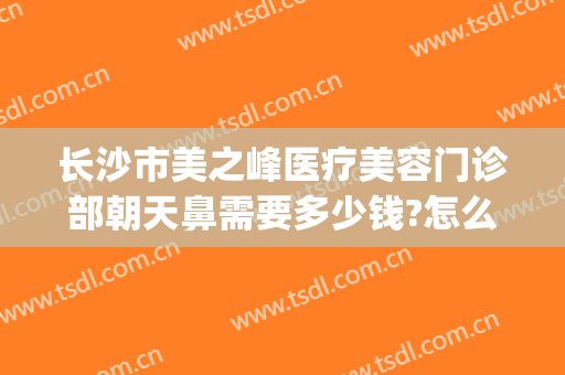 长沙市美之峰医疗美容门诊部朝天鼻需要多少钱?怎么样?(美之峰医疗美容医院)