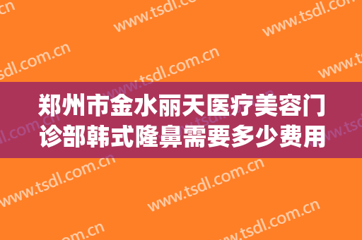 郑州市金水丽天医疗美容门诊部韩式隆鼻需要多少费用?贵不贵?(郑州丽天医疗美容怎么样)