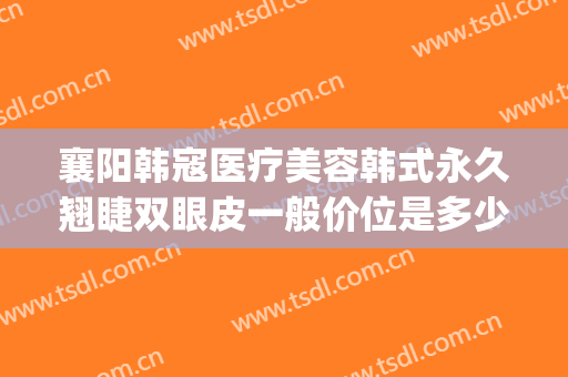 襄阳韩寇医疗美容韩式永久翘睫双眼皮一般价位是多少钱?好不好?(襄阳韩美整形医院)
