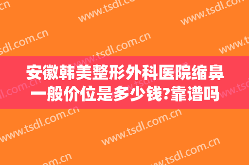 安徽韩美整形外科医院缩鼻一般价位是多少钱?靠谱吗?(安徽省韩美整形医院)