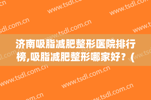 济南吸脂减肥整形医院排行榜,吸脂减肥整形哪家好？(济南哪里吸脂做得好)