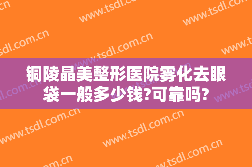铜陵晶美整形医院雾化去眼袋一般多少钱?可靠吗?