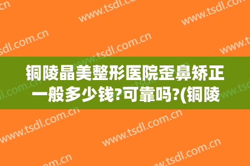 铜陵晶美整形医院歪鼻矫正一般多少钱?可靠吗?(铜陵市晶美整形医院)