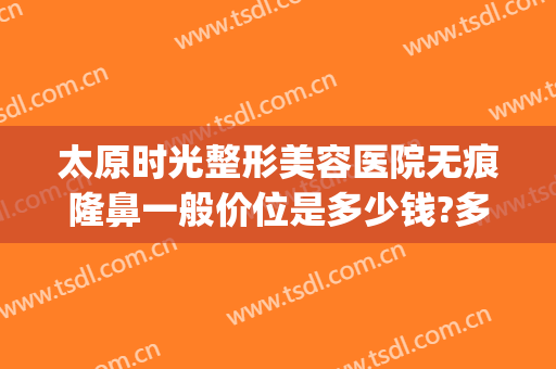 太原时光整形美容医院无痕隆鼻一般价位是多少钱?多长时间恢复?(太原时光整形医院价格表)