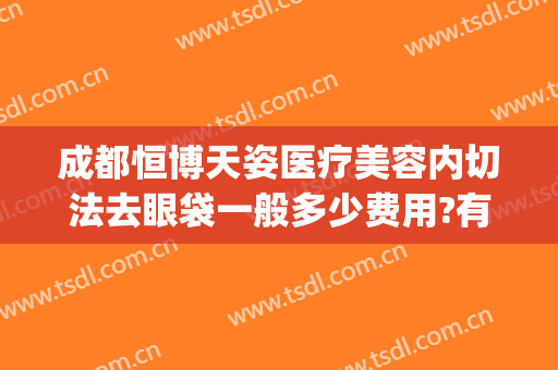 成都恒博天姿医疗美容内切法去眼袋一般多少费用?有哪些优势?(成都恒博天姿医疗美容门诊部有限公司)