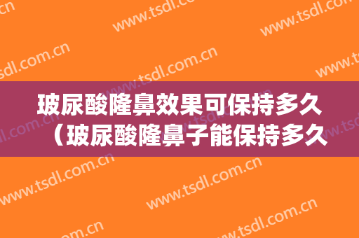 玻尿酸隆鼻效果可保持多久（玻尿酸隆鼻子能保持多久）(玻尿酸隆鼻多久有效果)