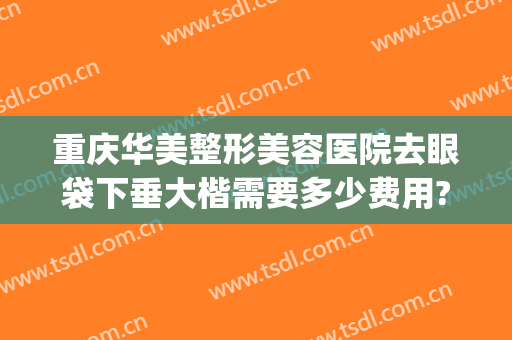 重庆华美整形美容医院去眼袋下垂大楷需要多少费用?可靠吗?(重庆华美医院做眼袋怎么样)