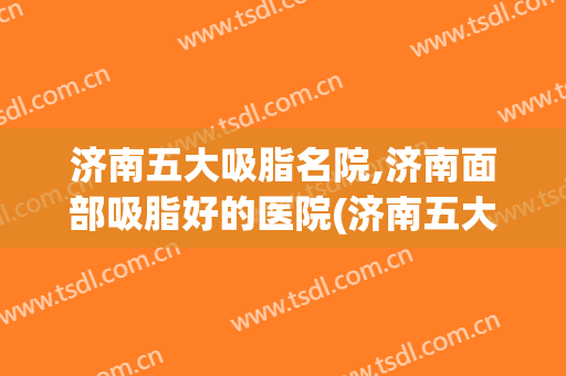 济南五大吸脂名院,济南面部吸脂好的医院(济南五大吸脂名院,济南面部吸脂好的医院是哪家)