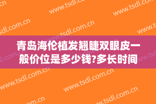 青岛海伦植发翘睫双眼皮一般价位是多少钱?多长时间恢复?(青岛做双眼皮大概什么价格)