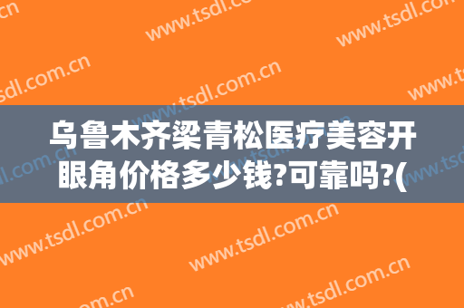 乌鲁木齐梁青松医疗美容开眼角价格多少钱?可靠吗?(新疆梁青松医疗美容)