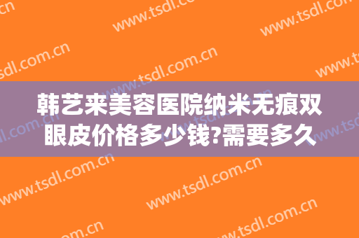 韩艺来美容医院纳米无痕双眼皮价格多少钱?需要多久恢复?(韩泰无痕双眼皮大概多少钱)