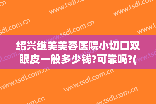 绍兴维美美容医院小切口双眼皮一般多少钱?可靠吗?(绍兴人民医院做双眼皮怎么样)