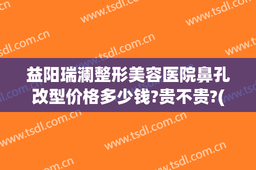 益阳瑞澜整形美容医院鼻孔改型价格多少钱?贵不贵?(益阳瑞澜整形医院效果怎么样)