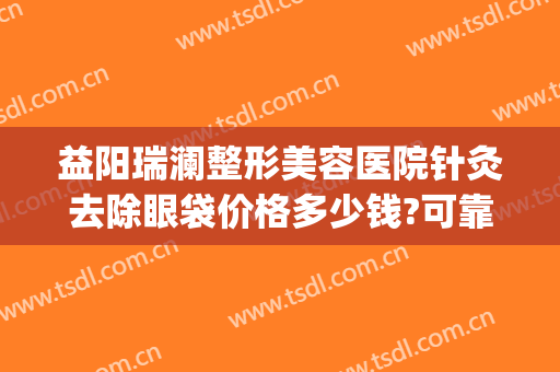 益阳瑞澜整形美容医院针灸去除眼袋价格多少钱?可靠吗?(益阳瑞澜医院整形好吗)