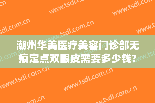 潮州华美医疗美容门诊部无痕定点双眼皮需要多少钱?好不好?(潮州华美是不是正规医院)