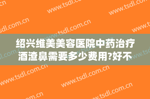 绍兴维美美容医院中药治疗酒渣鼻需要多少费用?好不好?(酒糟鼻手术需要多少钱)