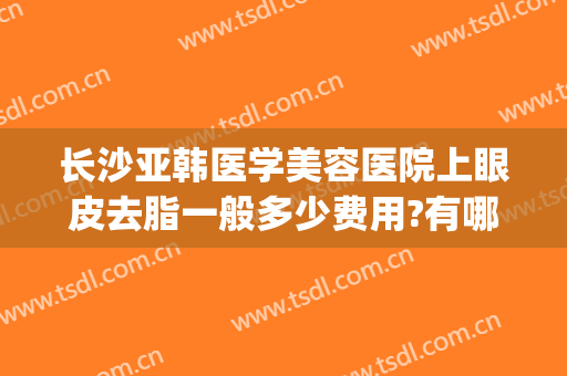 长沙亚韩医学美容医院上眼皮去脂一般多少费用?有哪些优势?(长沙亚韩双眼皮手术)