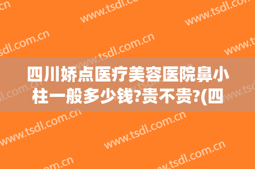 四川娇点医疗美容医院鼻小柱一般多少钱?贵不贵?(四川娇点医疗美容医院电话)