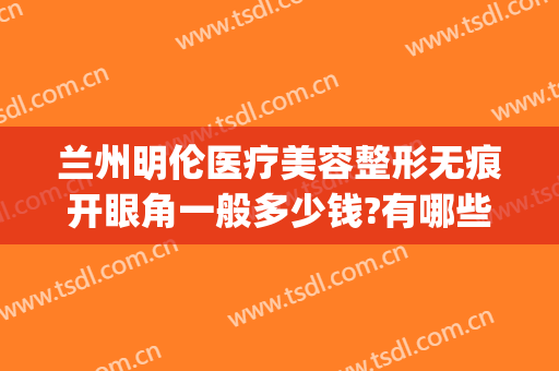 兰州明伦医疗美容整形无痕开眼角一般多少钱?有哪些优势?(兰州开眼角费用多少)