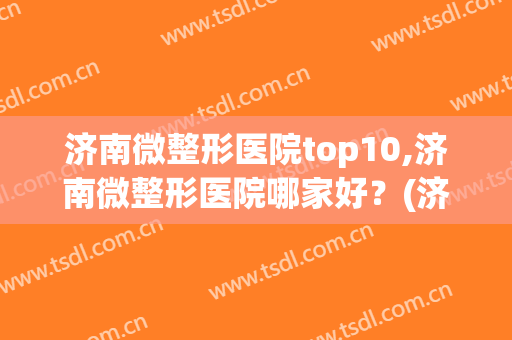 济南微整形医院top10,济南微整形医院哪家好？(济南有名的整形医院)
