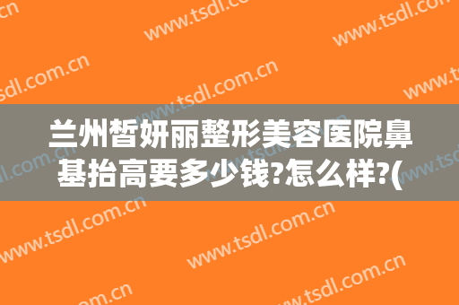 兰州皙妍丽整形美容医院鼻基抬高要多少钱?怎么样?(兰州市皙妍丽整形医院怎么样)