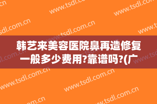 韩艺来美容医院鼻再造修复一般多少费用?靠谱吗?(广州韩后崔东做鼻修复怎么样)